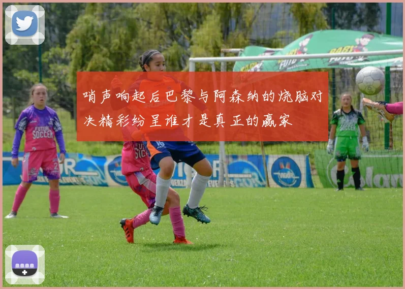 哨声响起后巴黎与阿森纳的烧脑对决精彩纷呈谁才是真正的赢家
