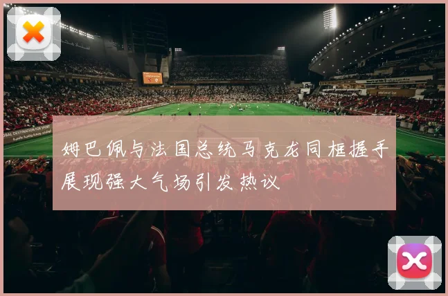 姆巴佩与法国总统马克龙同框握手展现强大气场引发热议