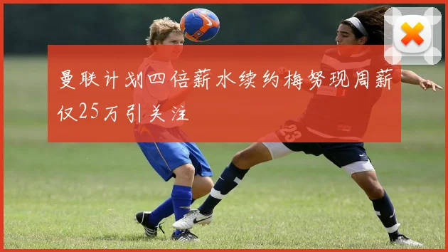 曼联计划四倍薪水续约梅努现周薪仅25万引关注