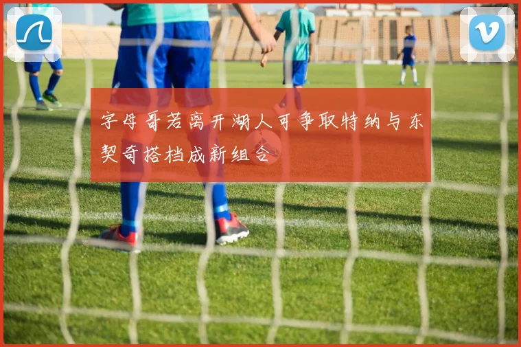 字母哥若离开湖人可争取特纳与东契奇搭档成新组合
