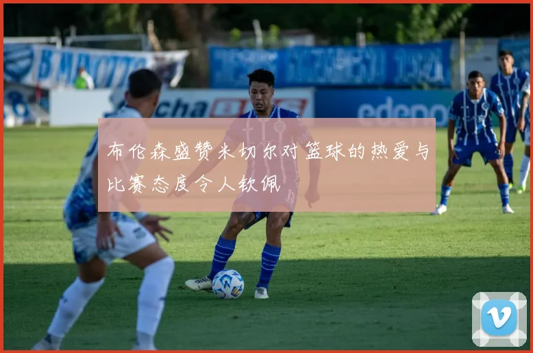 布伦森盛赞米切尔对篮球的热爱与比赛态度令人钦佩