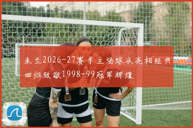 米兰2026-27赛季主场球衣亮相经典回归致敬1998-99冠军辉煌