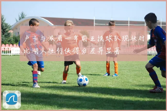 卢卡与浓眉一年前互换球队现状对比湖人独行侠得分差异显著