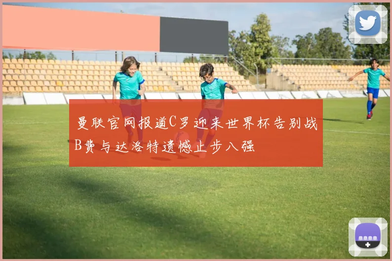 曼联官网报道C罗迎来世界杯告别战B费与达洛特遗憾止步八强