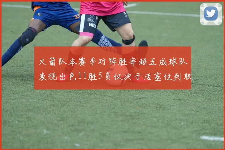 火箭队本赛季对阵胜率超五成球队表现出色11胜5负仅次于活塞位列联盟第二