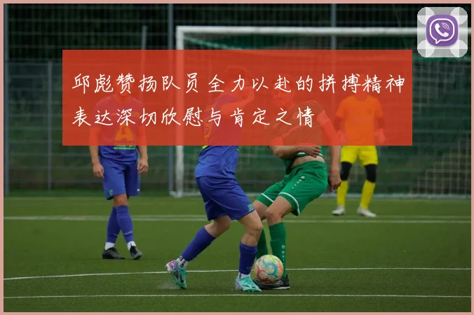 邱彪赞扬队员全力以赴的拼搏精神表达深切欣慰与肯定之情