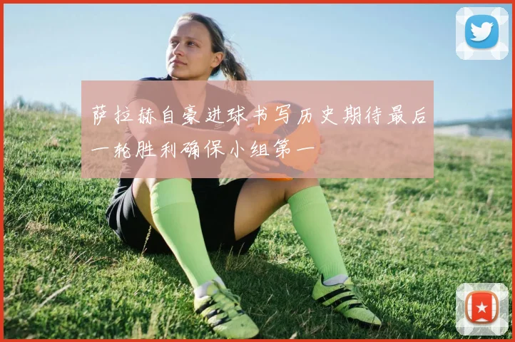 萨拉赫自豪进球书写历史期待最后一轮胜利确保小组第一