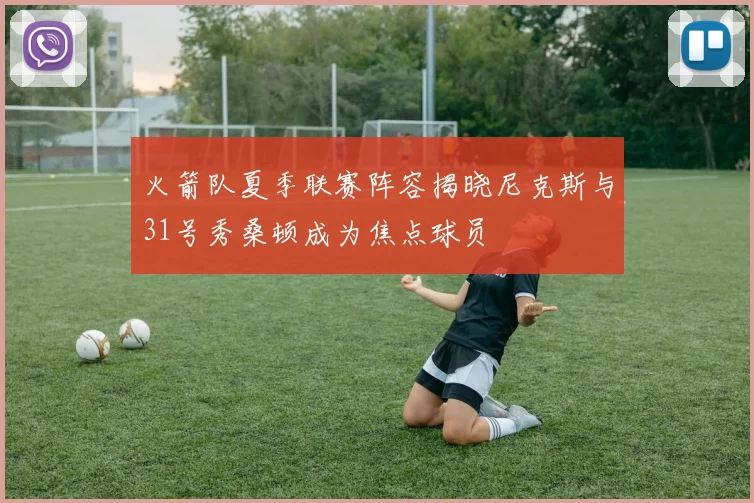 火箭队夏季联赛阵容揭晓尼克斯与31号秀桑顿成为焦点球员