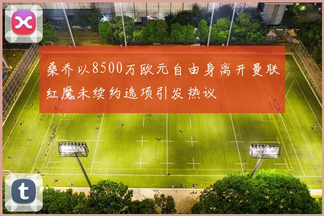 桑乔以8500万欧元自由身离开曼联红魔未续约选项引发热议