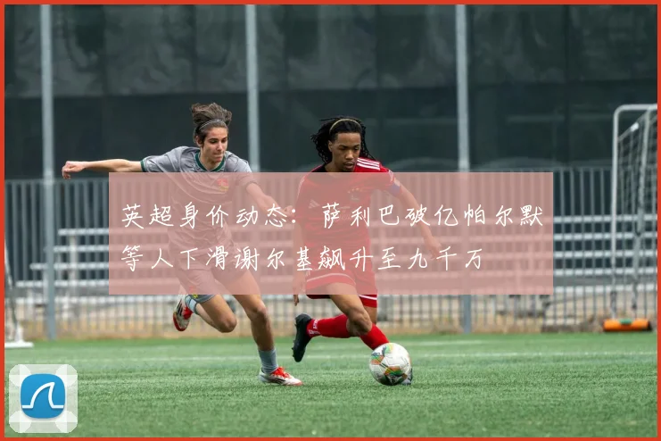 英超身价动态：萨利巴破亿帕尔默等人下滑谢尔基飙升至九千万