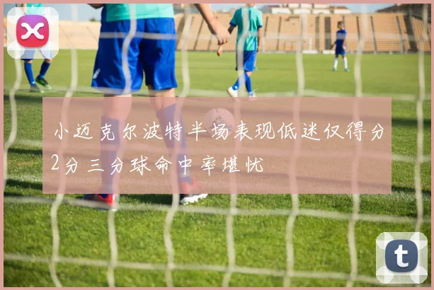 小迈克尔波特半场表现低迷仅得分2分三分球命中率堪忧