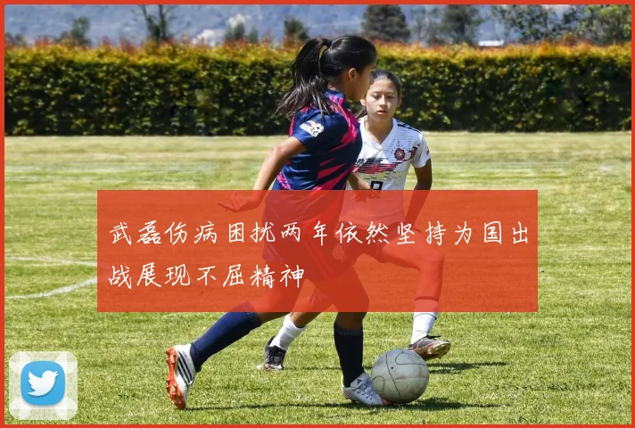 武磊伤病困扰两年依然坚持为国出战展现不屈精神
