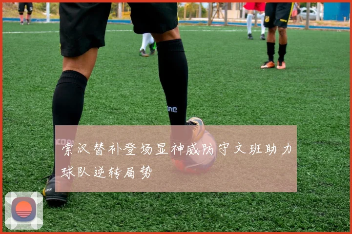 索汉替补登场显神威防守文班助力球队逆转局势