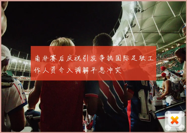 南非赛后庆祝引发争执国际足联工作人员介入调解平息冲突