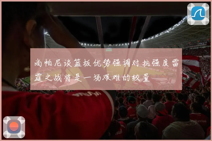 尚帕尼谈篮板优势强调对抗强度雷霆之战将是一场艰难的较量