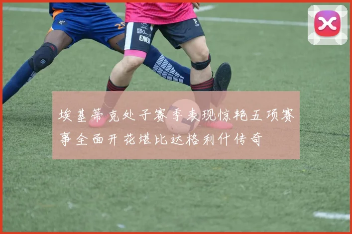 埃基蒂克处子赛季表现惊艳五项赛事全面开花堪比达格利什传奇