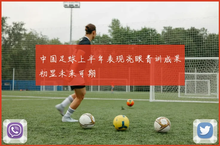 中国足球上半年表现亮眼青训成果初显未来可期