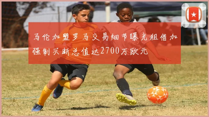马伦加盟罗马交易细节曝光租借加强制买断总值达2700万欧元