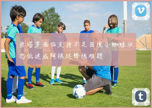 劳塔罗面临支持不足困境小蜘蛛状态低迷成阿根廷锋线难题