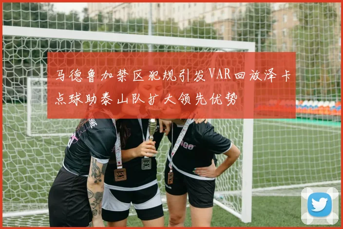 马德鲁加禁区犯规引发VAR回放泽卡点球助泰山队扩大领先优势
