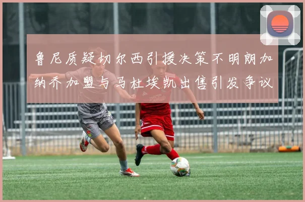 鲁尼质疑切尔西引援决策不明朗加纳乔加盟与马杜埃凯出售引发争议