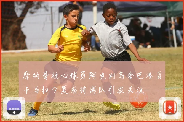 摩纳哥核心球员阿克利乌舍巴洛贡卡马拉今夏或将离队引发关注