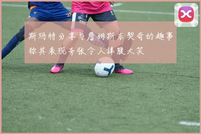 斯玛特分享与詹姆斯东契奇的趣事称其表现夸张令人捧腹大笑