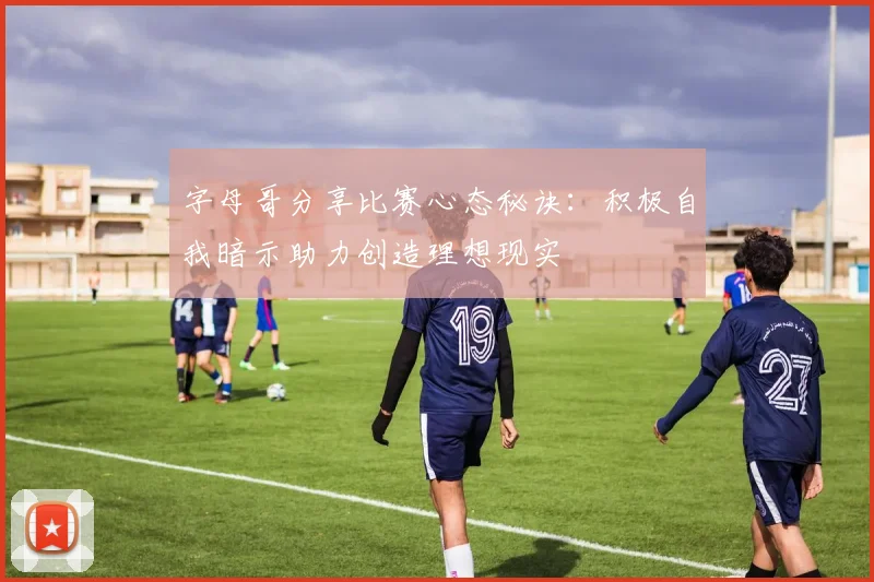 字母哥分享比赛心态秘诀：积极自我暗示助力创造理想现实