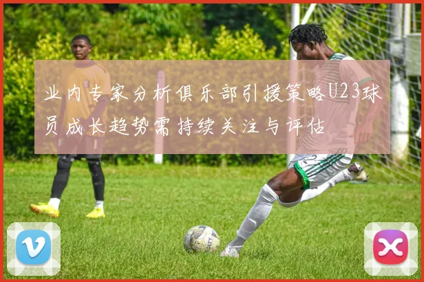 业内专家分析俱乐部引援策略U23球员成长趋势需持续关注与评估